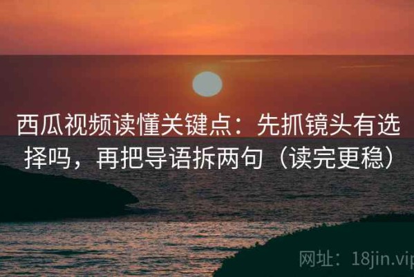 西瓜视频读懂关键点：先抓镜头有选择吗，再把导语拆两句（读完更稳）