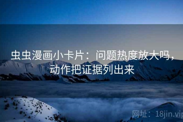 虫虫漫画小卡片：问题热度放大吗，动作把证据列出来