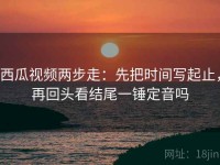 西瓜视频两步走：先把时间写起止，再回头看结尾一锤定音吗