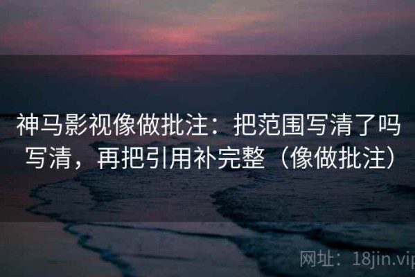 神马影视像做批注：把范围写清了吗写清，再把引用补完整（像做批注）