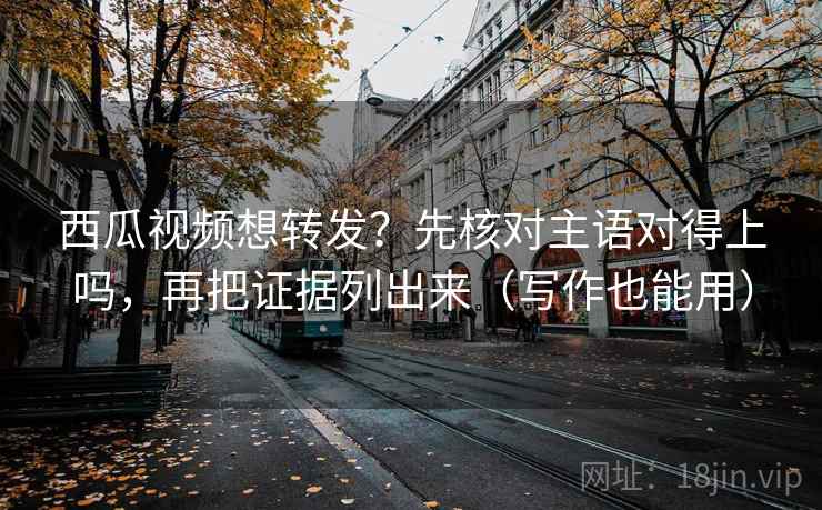 西瓜视频想转发？先核对主语对得上吗，再把证据列出来（写作也能用）