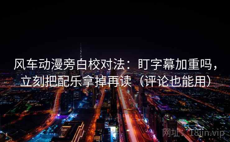 风车动漫旁白校对法：盯字幕加重吗，立刻把配乐拿掉再读（评论也能用）