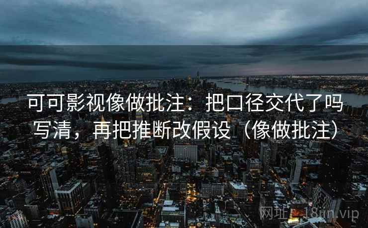 可可影视像做批注：把口径交代了吗写清，再把推断改假设（像做批注）