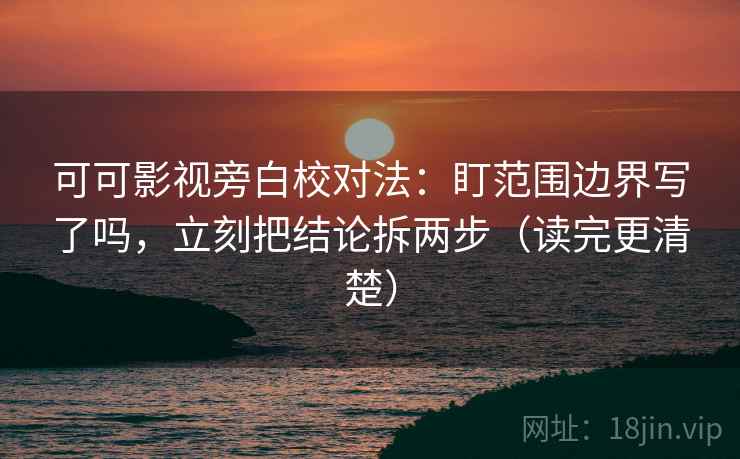 可可影视旁白校对法：盯范围边界写了吗，立刻把结论拆两步（读完更清楚）