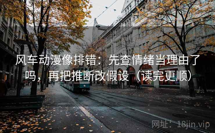 风车动漫像排错：先查情绪当理由了吗，再把推断改假设（读完更顺）