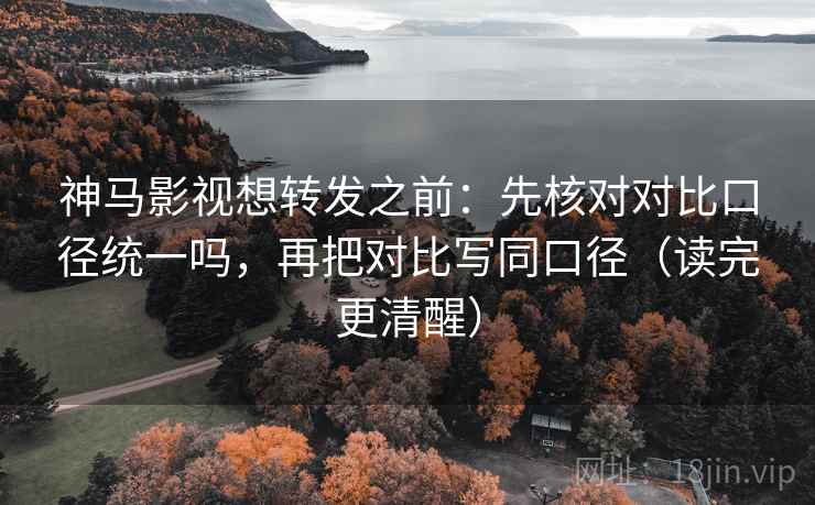神马影视想转发之前：先核对对比口径统一吗，再把对比写同口径（读完更清醒）