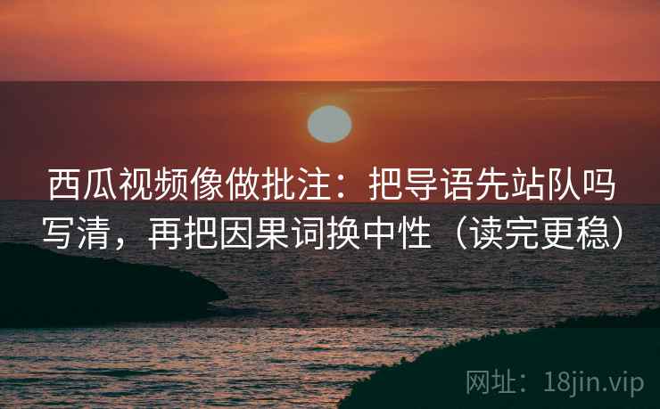 西瓜视频像做批注：把导语先站队吗写清，再把因果词换中性（读完更稳）