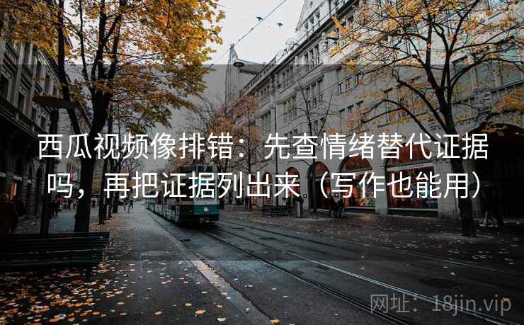 西瓜视频像排错：先查情绪替代证据吗，再把证据列出来（写作也能用）