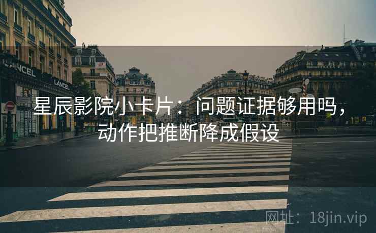 星辰影院小卡片：问题证据够用吗，动作把推断降成假设