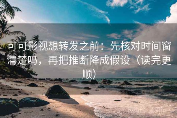 可可影视想转发之前：先核对时间窗清楚吗，再把推断降成假设（读完更顺）
