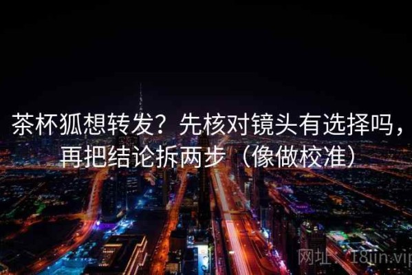 茶杯狐想转发？先核对镜头有选择吗，再把结论拆两步（像做校准）