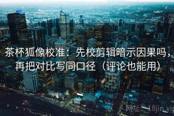 茶杯狐像校准：先校剪辑暗示因果吗，再把对比写同口径（评论也能用）