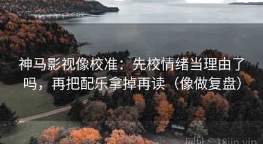 神马影视像校准：先校情绪当理由了吗，再把配乐拿掉再读（像做复盘）