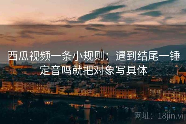 西瓜视频一条小规则：遇到结尾一锤定音吗就把对象写具体