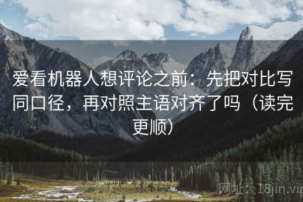 爱看机器人想评论之前：先把对比写同口径，再对照主语对齐了吗（读完更顺）