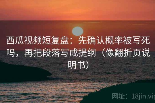 西瓜视频短复盘：先确认概率被写死吗，再把段落写成提纲（像翻折页说明书）