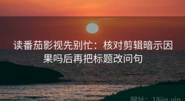 读番茄影视先别忙：核对剪辑暗示因果吗后再把标题改问句