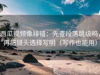 西瓜视频像排错：先查段落跳级吗，再把镜头选择写明（写作也能用）