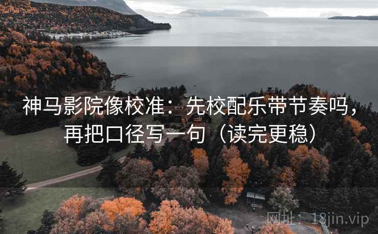 神马影院像校准：先校配乐带节奏吗，再把口径写一句（读完更稳）