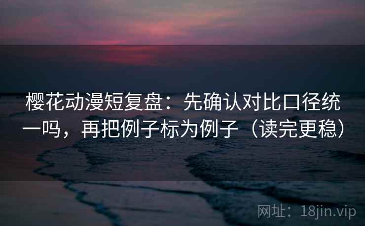 樱花动漫短复盘：先确认对比口径统一吗，再把例子标为例子（读完更稳）
