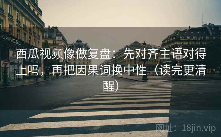 西瓜视频像做复盘：先对齐主语对得上吗，再把因果词换中性（读完更清醒）