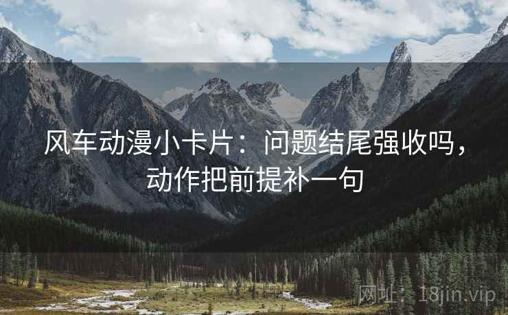 风车动漫小卡片：问题结尾强收吗，动作把前提补一句