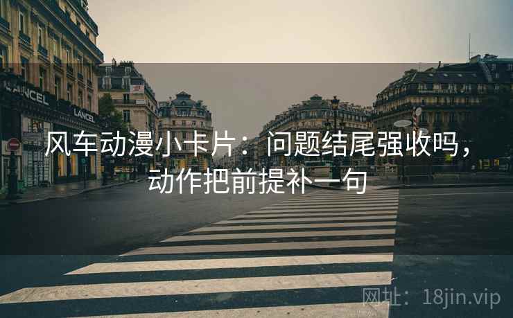 风车动漫小卡片：问题结尾强收吗，动作把前提补一句