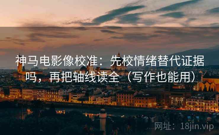 神马电影像校准：先校情绪替代证据吗，再把轴线读全（写作也能用）