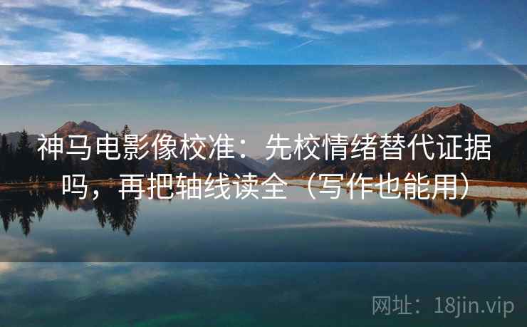 神马电影像校准：先校情绪替代证据吗，再把轴线读全（写作也能用）