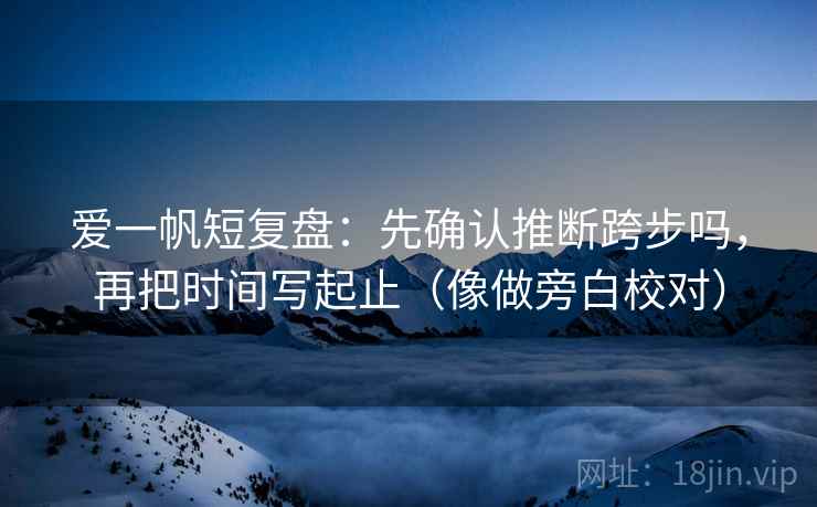 爱一帆短复盘：先确认推断跨步吗，再把时间写起止（像做旁白校对）
