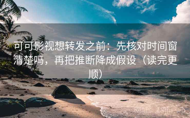 可可影视想转发之前：先核对时间窗清楚吗，再把推断降成假设（读完更顺）