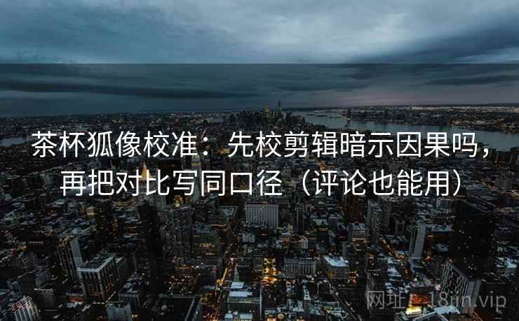 茶杯狐像校准：先校剪辑暗示因果吗，再把对比写同口径（评论也能用）