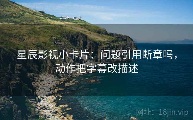 星辰影视小卡片：问题引用断章吗，动作把字幕改描述