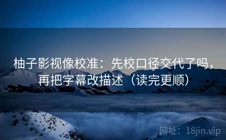 柚子影视像校准：先校口径交代了吗，再把字幕改描述（读完更顺）