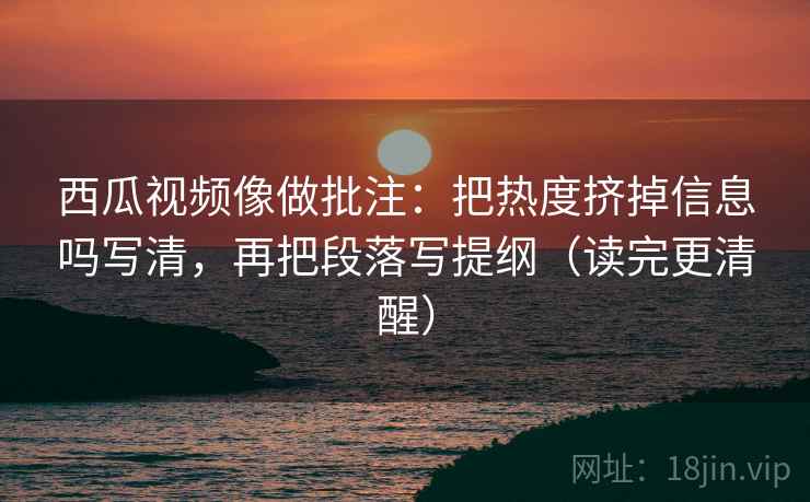 西瓜视频像做批注：把热度挤掉信息吗写清，再把段落写提纲（读完更清醒）