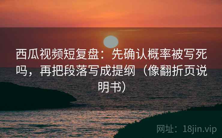 西瓜视频短复盘：先确认概率被写死吗，再把段落写成提纲（像翻折页说明书）