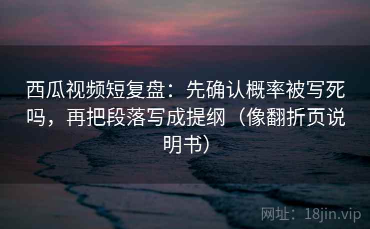 西瓜视频短复盘：先确认概率被写死吗，再把段落写成提纲（像翻折页说明书）