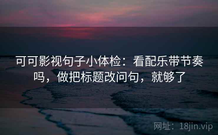 可可影视句子小体检：看配乐带节奏吗，做把标题改问句，就够了