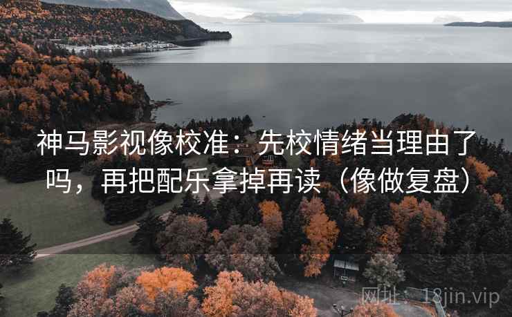 神马影视像校准：先校情绪当理由了吗，再把配乐拿掉再读（像做复盘）