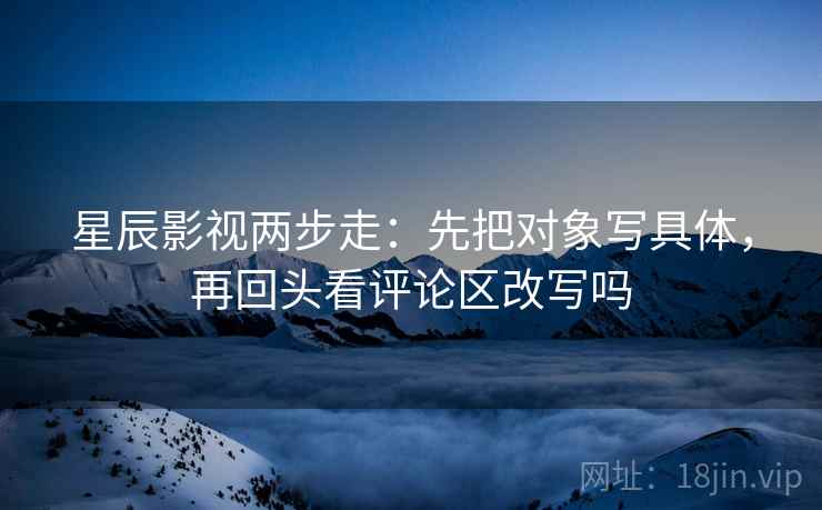 星辰影视两步走：先把对象写具体，再回头看评论区改写吗