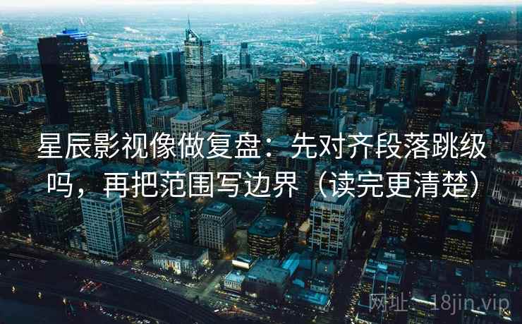 星辰影视像做复盘：先对齐段落跳级吗，再把范围写边界（读完更清楚）