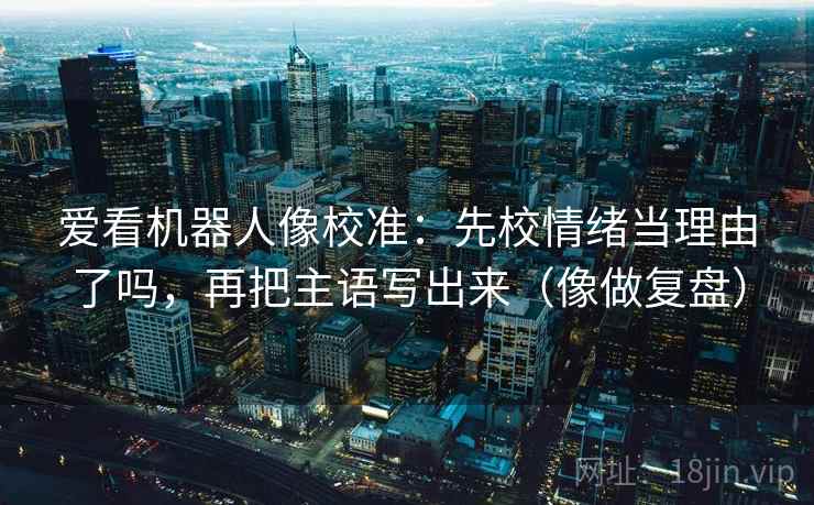 爱看机器人像校准：先校情绪当理由了吗，再把主语写出来（像做复盘）