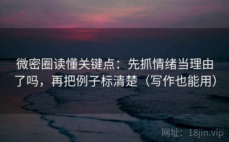 微密圈读懂关键点：先抓情绪当理由了吗，再把例子标清楚（写作也能用）
