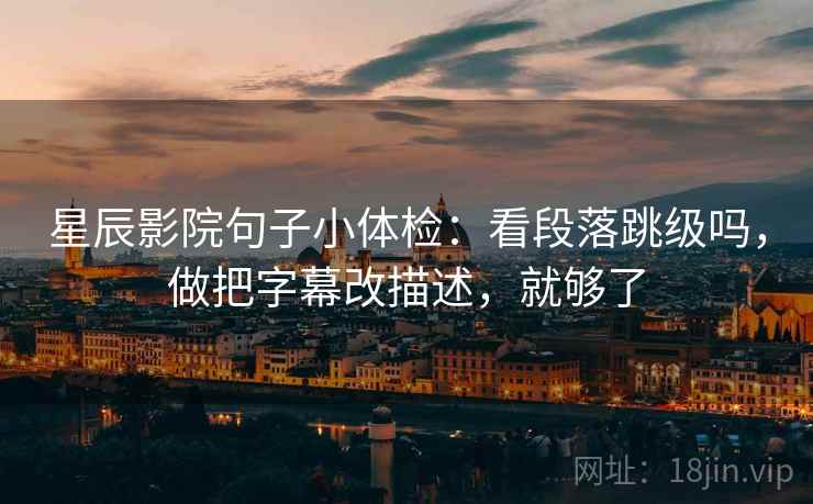 星辰影院句子小体检：看段落跳级吗，做把字幕改描述，就够了
